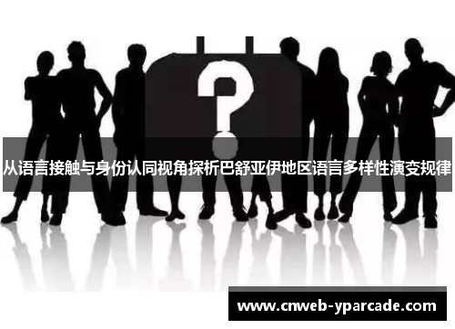 从语言接触与身份认同视角探析巴舒亚伊地区语言多样性演变规律 从语言接触与身份认同视角探析巴舒亚伊地区语言多样性演变规律