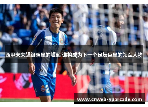 西甲未来超级明星的崛起 谁将成为下一个足坛巨星的领军人物 西甲未来超级明星的崛起 谁将成为下一个足坛巨星的领军人物