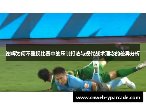 谢晖为何不重视比赛中的压制打法与现代战术理念的差异分析 谢晖为何不重视比赛中的压制打法与现代战术理念的差异分析