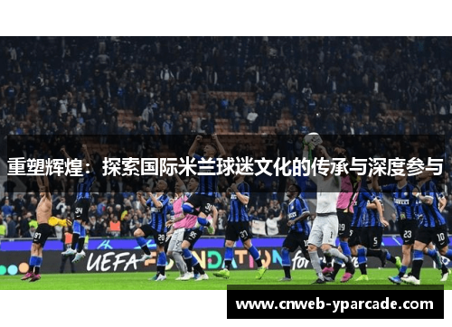 重塑辉煌:探索国际米兰球迷文化的传承与深度参与 重塑辉煌:探索国际米兰球迷文化的传承与深度参与
