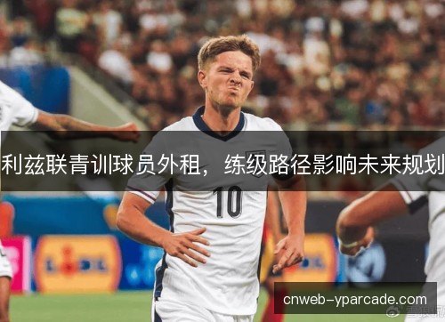 利兹联青训球员外租，练级路径影响未来规划